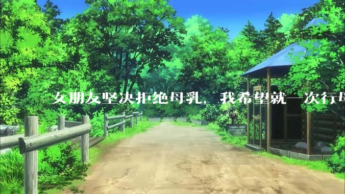 女朋友坚决拒绝母乳，我希望就一次行母乳喂养被指责我不顾她的痛苦，我真的很过分吗？